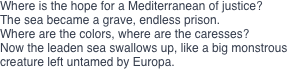 Where is the hope for a Mediterranean of justice? 
The sea became a grave, endless prison. 
Where are the colors, where are the caresses? 
Now the leaden sea swallows up, like a big monstrous creature left untamed by Europa.